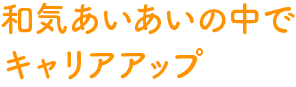 和気あいあいの中でキャリアアップ